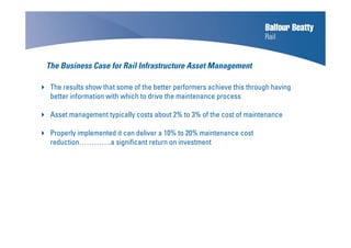 The Business Case for Rail Infrastructure Asset Management
The results show that some of the better performers achieve this through having
better information with which to drive the maintenance process
Asset management typically costs about 2% to 3% of the cost of maintenance
Properly implemented it can deliver a 10% to 20% maintenance cost
reduction………….a significant return on investment
 