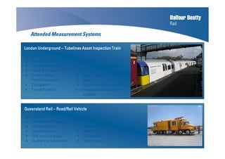 Attended Measurement Systems
Key SystemsKey SystemsKey SystemsKey Systems
Inertial Track Geometry*
Running Rail Profile*
Check Rail Geometry*
Conductor Rail
Profile/Geometry*
Corrugation*
Tunnel Profile(*)
RFID/GPS based location
Multi Channel Video (Digital)
Thermal Imaging
Ride Quality
Noise
Synchronised data display
* = Triangulation measurement
systems
London UndergroundLondon UndergroundLondon UndergroundLondon Underground –––– Tubelines Asset Inspection TrainTubelines Asset Inspection TrainTubelines Asset Inspection TrainTubelines Asset Inspection Train
Queensland RailQueensland RailQueensland RailQueensland Rail –––– Road/Rail VehicleRoad/Rail VehicleRoad/Rail VehicleRoad/Rail Vehicle
Key SystemsKey SystemsKey SystemsKey Systems
Instrumented Pantograph
Non-contact OHL
Mast Detection
GPS based location
Inertial Track Geometry
Versine Track Geometry
Ballast Profile
Platform Clearance
Corrugation
Contact patch
 