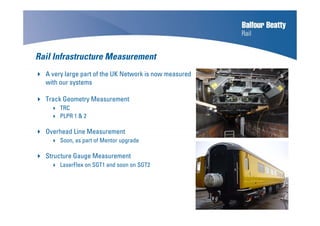Rail Infrastructure Measurement
A very large part of the UK Network is now measured
with our systems
Track Geometry Measurement
TRC
PLPR 1 & 2
Overhead Line Measurement
Soon, as part of Mentor upgrade
Structure Gauge Measurement
LaserFlex on SGT1 and soon on SGT2
 