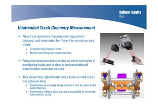 Unattended Track Geometry Measurement
New track geometry measurement equipment
compact and automated for fitment to normal service
trains:
Dramatically reduced cost
Much more frequent measurement
Frequent measurement provides an early indication of
developing faults and a clearer understanding of
deterioration rates and causes
This allows the right maintenance to be carried out at
the optimum time
Sometimes at an early stage where it can be seen to be
cost effective
Sometimes, where safe, as late as possible to minimise
intervention costs
 