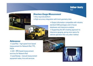 Structure Gauge Measurement
Any required platform
High accuracy integration with track geometry data
Play movie
References
LaserFlex - high speed train based
measurement for Network Rail, TTC,
PATH
LGV - RRV based measurement
services for Network Rail
LaserSweep - manual measurement
equipment sales, hire and services
Output information compatible with industry
standard CAD packages and in-house
databases and clearance analysis
Supporting the UK’s leading approach to
clearance gauging, giving more space for
vehicle operation than any other method
 