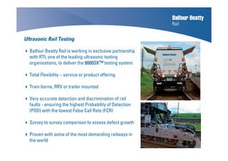 Ultrasonic Rail Testing
Balfour Beatty Rail is working in exclusive partnership
with RTI, one of the leading ultrasonic testing
organisations, to deliver the 8000SX8000SX8000SX8000SXTMTMTMTM testing system.
Total Flexibility – service or product offering
Train borne, RRV or trailer mounted
Very accurate detection and discrimination of rail
faults - ensuring the highest Probability of Detection
(POD) with the lowest False Call Rate (FCR)
Survey to survey comparison to assess defect growth
Proven with some of the most demanding railways in
the world
 