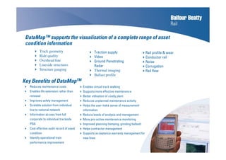 Reduces maintenance costs
Enables life extension rather than
renewal
Improves safety management
Scalable solution from individual
line to national network
Information access from full
corporate to individual trackside
PDA
Cost effective audit record of asset
condition
Identify operational train
performance improvement
Traction supply
Video
Ground Penetrating
Radar
Thermal imaging
Ballast profile
DataMap™ supports the visualisation of a complete range of asset
condition information
Track geometry
Ride quality
Overhead line
Lineside structures
Structure gauging
Rail profile & wear
Conductor rail
Noise
Corrugation
Rail flaw
Enables virtual track walking
Supports more effective maintenance
Better utilisation of costly plant
Reduces unplanned maintenance activity
Helps the user make sense of measurement
information
Reduce levels of analysis and management
More pro-active maintenance monitoring
Improved planning (tamping, grinding ballast)
Helps contractor management
Supports acceptance warranty management for
new lines
Key Benefits of DataMapTM
 