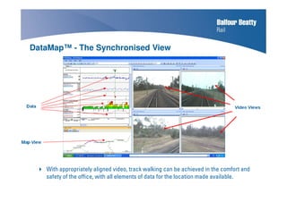 With appropriately aligned video, track walking can be achieved in the comfort and
safety of the office, with all elements of data for the location made available.
DataMap™ - The Synchronised View
 