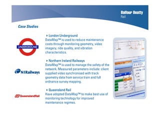 Case Studies
London UndergroundLondon UndergroundLondon UndergroundLondon Underground
DataMap™ is used to reduce maintenance
costs through monitoring geometry, video
imagery, ride quality, and vibration
characteristics.
Northern Ireland RailwaysNorthern Ireland RailwaysNorthern Ireland RailwaysNorthern Ireland Railways
DataMap™ is used to manage the safety of the
network. Measured parameters include: client
supplied video synchronised with track
geometry data from service train and full
ordnance survey mapping.
Queensland RailQueensland RailQueensland RailQueensland Rail
Have adopted DataMap™ to make best use of
monitoring technology for improved
maintenance regimes.
 