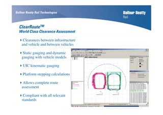 ClearRouteTM
World Class Clearance Assessment
Clearances between infrastructure
and vehicle and between vehicles
Static gauging and dynamic
gauging with vehicle models
UIC kinematic gauging
Platform stepping calculations
Allows complete route
assessment
Compliant with all relevant
standards
Balfour Beatty Rail Technologies
 