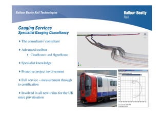 Gauging Services
Specialist Gauging Consultancy
The consultants’ consultant
Advanced toolbox
ClearRoute+ and HyperRoute
Specialist knowledge
Proactive project involvement
Full service – measurement through
to certification
Involved in all new trains for the UK
since privatisation
Balfour Beatty Rail Technologies
 