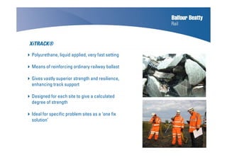 Polyurethane, liquid applied, very fast setting
Means of reinforcing ordinary railway ballast
Gives vastly superior strength and resilience,
enhancing track support
Designed for each site to give a calculated
degree of strength
Ideal for specific problem sites as a ‘one fix
solution’
XiTRACK®
 