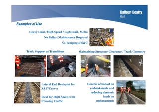 Lateral End Restraint for
S&C/Curves
Ideal for High Speed with
Crossing Traffic
Maintaining Structure Clearance / Track Geometry
Heavy Haul / High Speed / Light Rail / Metro
No Ballast Maintenance Required
No Tamping of S&C
Control of ballast on
embankments and
reducing dynamic
loads on
embankments
Track Support at Transitions
Examples of Use
 