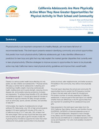California Adolescents Are More Physically Active When They Have Greater Opportunities for Physical Activity in Their School and Community 1 
California Adolescents Are More Physically 
Active When They Have Greater Opportunities for 
Physical Activity in Their School and Community 
Carolyn D. Rider and Michael Biehl 
Public Health Institute 
Herng-Leh Yuan 
Nutrition Education and Obesity Prevention Branch 
California Department of Public Health 
2014 
Background 
Summary 
Physical activity is an important component of a healthy lifestyle, yet most teens fall short of 
recommended levels. This brief report presents research identifying community and school opportunities 
that predict how much physical activity California adolescents get. It also identifies differences in 
predictors for teen boys and girls that may help explain the marked gender disparities that currently exist 
in teen physical activity. Effective strategies to improve access to opportunities for teens to be physically 
active may help Californian teens meet physical activity guidelines and improve their overall health. 
Obesity is a serious public health issue affecting not only 
adults, but also children and adolescents.1,2 Physical activity 
(PA) plays a central role for adolescents in attaining and 
maintaining a healthy weight, improving cardiovascular 
health, building bone and muscle strength, reducing chronic 
disease risk, and possibly reducing symptoms of anxiety 
and depression. To achieve these benefits of PA, all children 
and adolescents age 6-17 should get at least 60 minutes of 
moderate to vigorous intensity PA daily, through activities 
such as active play, sports, aerobic activities, and activities 
of daily life.3,4 
Unfortunately, the majority of adolescents do not get 
sufficient PA. Nationwide, only 15% of high school students 
(grades 9-12) report getting 60 minutes of PA a day.5 In 
a California survey of 12-17 year olds, 16% of teens met 
this same target.6 Both surveys found that teen boys were 
twice as likely as teen girls to get 60 minutes of daily PA. 
A growing body of evidence supports the notion that when 
adolescents have greater opportunities to be physically 
active at school, safer neighborhoods, and better access to 
PA facilities in the community, they will be more physically 
active.7-10 
This brief report describes the school and community PA 
opportunities found to predict the PA frequency (number 
of days in the last week with at least 60 minutes) and 
PA duration (number of minutes yesterday) of California 
adolescents. A second goal of this brief report is to identify 
whether there are differences in the PA opportunities that 
are important for predicting PA for adolescent boys and 
girls. 
Data presented in this brief report were taken from the 
2012 California Teen Eating, Exercise, and Nutrition Survey 
(CalTEENS). CalTEENS is a biennial statewide survey of 
12-17 year old adolescents, designed to track changes 
in key dietary and PA indicators and related factors. (See 
Data Sources and Methods for a detailed description of this 
survey and Appendix 1 for a list of all variables included for 
this analysis). 
 
