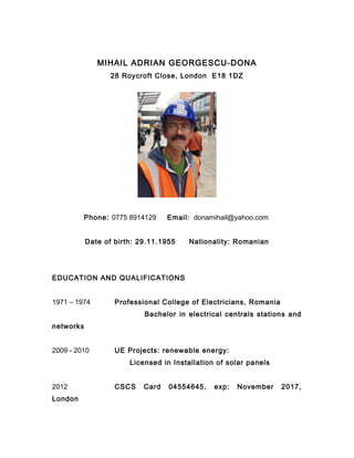 MIHAIL ADRIAN GEORGESCU-DONA
28 Roycroft Close, London E18 1DZ
Phone: 0775 8914129 Email: donamihail@yahoo.com
Date of birth: 29.11.1955 Nationality: Romanian
EDUCATION AND QUALIFICATIONS
1971 – 1974 Professional College of Electricians, Romania
Bachelor in electrical centrals stations and
networks
2009 - 2010 UE Projects: renewable energy:
Licensed in Installation of solar panels
2012 CSCS Card 04554645, exp: November 2017,
London
 