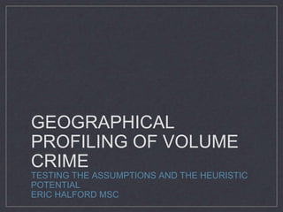 GEOGRAPHICAL
PROFILING OF VOLUME
CRIME
TESTING THE ASSUMPTIONS AND THE HEURISTIC
POTENTIAL
ERIC HALFORD MSC
 