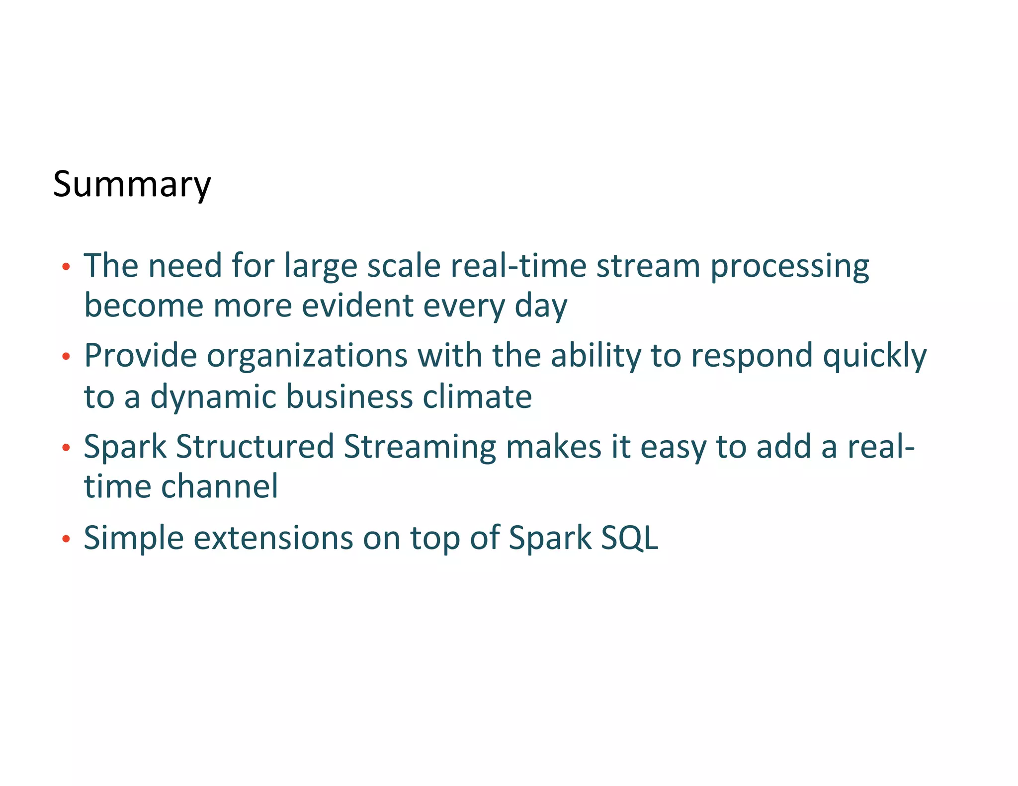 Summary
• The need for large scale real-time stream processing
become more evident every day
• Provide organizations with the ability to respond quickly
to a dynamic business climate
• Spark Structured Streaming makes it easy to add a real-
time channel
• Simple extensions on top of Spark SQL
 