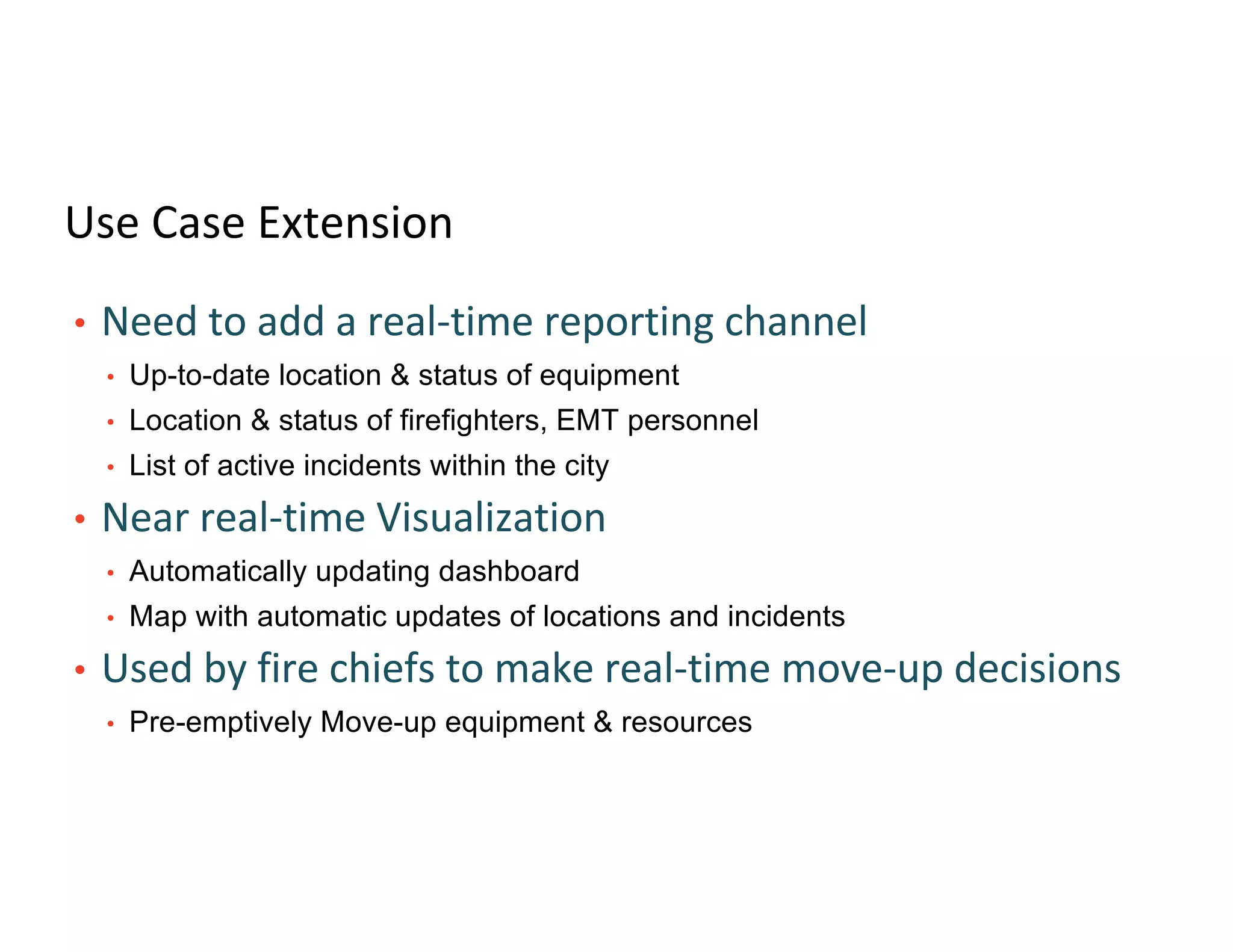 Use Case Extension
• Need to add a real-time reporting channel
• Up-to-date location & status of equipment
• Location & status of firefighters, EMT personnel
• List of active incidents within the city
• Near real-time Visualization
• Automatically updating dashboard
• Map with automatic updates of locations and incidents
• Used by fire chiefs to make real-time move-up decisions
• Pre-emptively Move-up equipment & resources
 