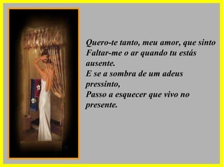 Quero-te tanto, meu amor, que sinto Faltar-me o ar quando tu estás ausente. E se a sombra de um adeus pressinto, Passo a esquecer que vivo no presente. 