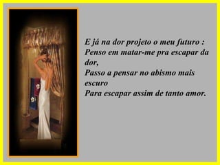 E já na dor projeto o meu futuro : Penso em matar-me pra escapar da dor, Passo a pensar no abismo mais escuro Para escapar assim de tanto amor. 