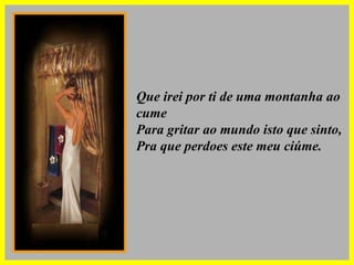 Que irei por ti de uma montanha ao cume Para gritar ao mundo isto que sinto, Pra que perdoes este meu ciúme. 
