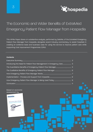 The Economic and Wider Benefits of ExtraMed
Emergency Patient Flow Manager from Hospedia
This White Paper draws on substantive analysis, performed by Deloitte, of the ExtraMed Emergency
Patient Flow Manager from Hospedia, alongside recent industry commentary, to assist hospitals in
creating an evidence base and business case for using the service to improve patient care while
supporting Cost Improvement Programmes (CIPs)
3
Based on economic
assessment by
The Economic impact of Hospedia
Emergency Patient Flow Manager
Contents
Executive Summary............................................................................................................................................. 3
Introducing the Need for Patient Flow Management in Emergency Care......................... 3
The Quantitative Benefits of Emergency Patient Flow Manager............................................. 5
The Qualitative Benefits of Emergency Patient Flow Manager................................................ 6
How Emergency Patient Flow Manager Works................................................................................... 7
Implementation - Process and Support from Hospedia............................................................... 8
How Emergency Patient Flow Manager is Being Used Today.................................................. 9
Conclusion................................................................................................................................................................. 11
 