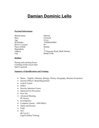 Damian Dominic Lello
Personal Information
Marital Status Married
Race Coloured
Age 45 yrs
ID Number 7102065669084
Driver’s License 08
Place of Birth Durban
Dependants 2
Address 37 Watsonia Road, Bluff, Durban
Cell 0844673700
Hobbies
Playing and watching Soccer
Coaching of kids soccer team
Sport in general.
Summary of Qualifications and Training
• Matric – English, Afrikaans, Biology, History, Geography, Business Economics
• Security Officer’s Board Registration
• Cash In Transit
• NOSA
• Security Induction Course
• Industrial Fire Prevention
• First Aid
• Advanced Shooting
PC literacy
• Investigations
• Computer Literate – (MS Office)
• Safety and Security
• FAIS
• NC3
QC Level 1
Legal Liability Training.
 