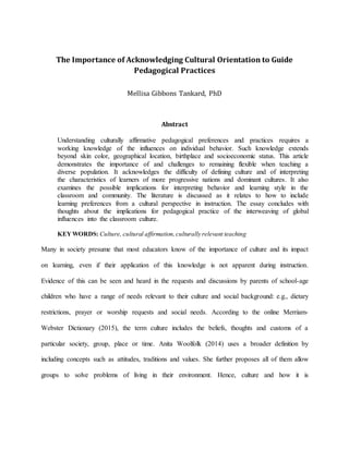 The Importance of Acknowledging Cultural Orientation to Guide
Pedagogical Practices
Mellisa Gibbons Tankard, PhD
Abstract
Understanding culturally affirmative pedagogical preferences and practices requires a
working knowledge of the influences on individual behavior. Such knowledge extends
beyond skin color, geographical location, birthplace and socioeconomic status. This article
demonstrates the importance of and challenges to remaining flexible when teaching a
diverse population. It acknowledges the difficulty of defining culture and of interpreting
the characteristics of learners of more progressive nations and dominant cultures. It also
examines the possible implications for interpreting behavior and learning style in the
classroom and community. The literature is discussed as it relates to how to include
learning preferences from a cultural perspective in instruction. The essay concludes with
thoughts about the implications for pedagogical practice of the interweaving of global
influences into the classroom culture.
KEYWORDS: Culture, cultural affirmation,culturally relevant teaching
Many in society presume that most educators know of the importance of culture and its impact
on learning, even if their application of this knowledge is not apparent during instruction.
Evidence of this can be seen and heard in the requests and discussions by parents of school-age
children who have a range of needs relevant to their culture and social background: e.g., dietary
restrictions, prayer or worship requests and social needs. According to the online Merriam-
Webster Dictionary (2015), the term culture includes the beliefs, thoughts and customs of a
particular society, group, place or time. Anita Woolfolk (2014) uses a broader definition by
including concepts such as attitudes, traditions and values. She further proposes all of them allow
groups to solve problems of living in their environment. Hence, culture and how it is
 