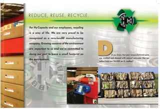 Recycling is our way of life. The capabilities of our warehouse ser-
vices and storage of thousands of products, Hy_Capacity is always ready with
what you need.
No longer do you have to wait. We alkdf ifnddlknes slkj skjerglkjsf erofmjt
fkhmr rovmky. Hrtite ejt jertkjef v erlrrjtnvioer. jrimvfnerlkfm rknt vkkrtfm frmkm
mt rt egthrkger rtlknrttkglk.
With the capabilities of our warehouse services and storage of thousands of
products, Hy_Capacity is always ready with what you need.
No longer do you have to wait. We alkdf ifnddlknes rovmky. Hrtite ejtf v erlr-
rjtnvioer. jrimvfnerlkfm rknt.
Environmental Awareness
For Hy-Capacity and our employees, recycling
is a way of life. We are very proud to be
recognized as a zero-landfill manufacturing
company. Growing concerns of the environment
are important to us and we’re committed to
doing our part to leave a small footprint on
the environment.
REDUCE, REUSE, RECYCLE.
id you know that your remanufactured parts
are washed and cleaned with natural rainwater that we
collect from our 96,000 sq. ft. rooftop?
D
 