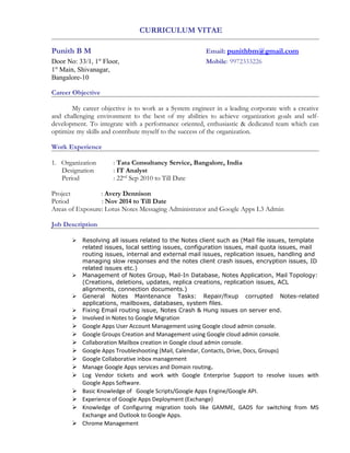 CURRICULUM VITAE
Punith B M Email: punithbm@gmail.com
Door No: 33/1, 1st
Floor, Mobile: 9972333226
1st
Main, Shivanagar,
Bangalore-10
Career Objective
My career objective is to work as a System engineer in a leading corporate with a creative
and challenging environment to the best of my abilities to achieve organization goals and self-
development. To integrate with a performance oriented, enthusiastic & dedicated team which can
optimize my skills and contribute myself to the success of the organization.
Work Experience
1. Organization : Tata Consultancy Service, Bangalore, India
Designation : IT Analyst
Period : 22nd
Sep 2010 to Till Date
Project : Avery Dennison
Period : Nov 2014 to Till Date
Areas of Exposure: Lotus Notes Messaging Administrator and Google Apps L3 Admin
Job Description
 Resolving all issues related to the Notes client such as (Mail file issues, template
related issues, local setting issues, configuration issues, mail quota issues, mail
routing issues, internal and external mail issues, replication issues, handling and
managing slow responses and the notes client crash issues, encryption issues, ID
related issues etc.)
 Management of Notes Group, Mail-In Database, Notes Application, Mail Topology:
(Creations, deletions, updates, replica creations, replication issues, ACL
alignments, connection documents.)
 General Notes Maintenance Tasks: Repair/fixup corrupted Notes-related
applications, mailboxes, databases, system files.
 Fixing Email routing issue, Notes Crash & Hung issues on server end.
 Involved in Notes to Google Migration
 Google Apps User Account Management using Google cloud admin console.
 Google Groups Creation and Management using Google cloud admin console.
 Collaboration Mailbox creation in Google cloud admin console.
 Google Apps Troubleshooting (Mail, Calendar, Contacts, Drive, Docs, Groups)
 Google Collaborative inbox management
 Manage Google Apps services and Domain routing.
 Log Vendor tickets and work with Google Enterprise Support to resolve issues with
Google Apps Software.
 Basic Knowledge of Google Scripts/Google Apps Engine/Google API.
 Experience of Google Apps Deployment (Exchange)
 Knowledge of Configuring migration tools like GAMME, GADS for switching from MS
Exchange and Outlook to Google Apps.
 Chrome Management
 