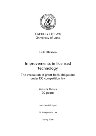 FACULTY OF LAW
University of Lund
Erik Ohlsson
Improvements in licensed
technology
The evaluation of grant-back obligations
under EC competition law
Master thesis
20 points
Hans Henrik Lidgard
EC Competition Law
Spring 2006
 