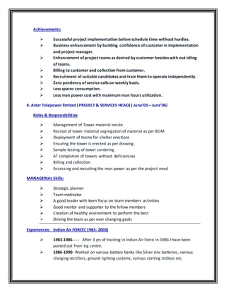Achievements:
 Successful project implementation before schedule time without hurdles.
 Business enhancement by building confidence of customer in implementation
and project manager.
 Enhancement of project teams as desired by customer besides with out idling
of teams.
 Billing to customer and collection from customer.
 Recruitment of suitable candidates and train them to operate independently.
 Zero pendency of service calls on weekly basis.
 Less spares consumption.
 Less man power cost with maximum man hours utilization.
4. Aster Telepower limited ( PROJECT & SERVICES HEAD) ( June’03 – June’06)
Roles & Responsibilities
 Management of Tower material onsite.
 Receipt of tower material segregation of material as per BOM
 Deployment of teams for shelter erections
 Ensuring the tower is erected as per drawing.
 Sample testing of tower centering.
 AT completion of towers without deficiencies
 Billing and collection
 Assessing and recruiting the man power as per the project need
MANAGERIAL Skills:
 Strategic planner
 Team motivator
 A good leader with keen focus on team members activities
 Good mentor and supporter to the fellow members
 Creation of healthy environment to perform the best
 Driving the team as per ever changing goals
Experiences: Indian Air FORCE( 1983- 2003)
 1983-1986----- After 3 yrs of training in Indian Air Force in 1986 I have been
posted out from trg centre.
 1986-1990- Worked on various battery banks like Silver zinc batteries, various
charging rectifiers, ground lighting systems, various starting trolleys etc.
 