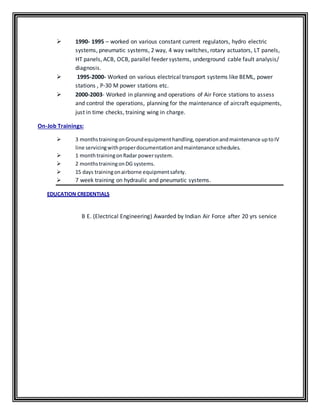  1990- 1995 – worked on various constant current regulators, hydro electric
systems, pneumatic systems, 2 way, 4 way switches, rotary actuators, LT panels,
HT panels, ACB, OCB, parallel feeder systems, underground cable fault analysis/
diagnosis.
 1995-2000- Worked on various electrical transport systems like BEML, power
stations , P-30 M power stations etc.
 2000-2003- Worked in planning and operations of Air Force stations to assess
and control the operations, planning for the maintenance of aircraft equipments,
just in time checks, training wing in charge.
On-Job Trainings:
 3 monthstrainingonGroundequipmenthandling,operationandmaintenance uptoIV
line servicingwithproperdocumentationandmaintenance schedules.
 1 monthtrainingonRadar powersystem.
 2 monthstrainingonDG systems.
 15 days trainingonairborne equipmentsafety.
 7 week training on hydraulic and pneumatic systems.
EDUCATION CREDENTIALS
B E. (Electrical Engineering) Awarded by Indian Air Force after 20 yrs service
 