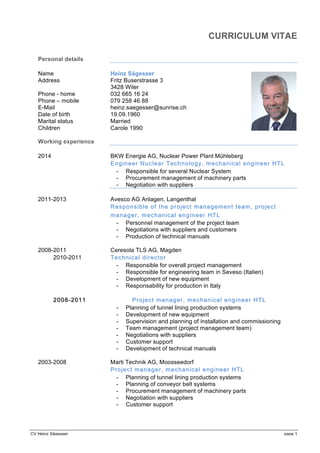 CV Heinz Sägesser page 1
CURRICULUM VITAE
Personal details
Name Heinz Sägesser
Address Fritz Buserstrasse 3
3428 Wiler
Phone - home 032 665 16 24
Phone – mobile 079 258 46 88
E-Mail heinz.saegesser@sunrise.ch
Date of birth 19.09.1960
Marital status Married
Children Carole 1990
Working experience
2014 BKW Energie AG, Nuclear Power Plant Mühleberg
EEngngineeineerr NuNucclearlear TechnologyTechnology, mechanical, mechanical eengineer Hngineer HTLTL
- Responsible for several Nuclear System
- Procurement management of machinery parts
- Negotiation with suppliers
2011-2013 Avesco AG Anlagen, Langenthal
Responsible of the project management team, pResponsible of the project management team, projectroject
managermanager,, mechanicalmechanical engineerengineer HTLHTL
- Personnel management of the project team
- Negotiations with suppliers and customers
- Production of technical manuals
2008-2011 Ceresola TLS AG, Magden
2010-2011 Technical directorTechnical director
- Responsible for overall project management
- Responsible for engineering team in Seveso (Italien)
- Development of new equipment
- Responsability for production in Italy
20082008--20112011 ProjectProject managermanager,, mechanicalmechanical engineerengineer HTLHTL
- Planning of tunnel lining production systems
- Development of new equipment
- Supervision and planning of installation and commissioning
- Team management (project management team)
- Negotiations with suppliers
- Customer support
- Development of technical manuals
2003-2008 Marti Technik AG, Moosseedorf
Project managerProject manager,, mechanical engineermechanical engineer HTLHTL
- Planning of tunnel lining production systems
- Planning of conveyor belt systems
- Procurement management of machinery parts
- Negotiation with suppliers
- Customer support
 