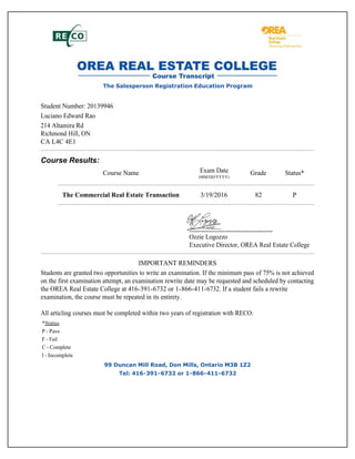 The Salesperson Registration Education Program
Student Number: 20139946
Luciano Edward Rao
214 Altamira Rd
Richmond Hill, ON
CA L4C 4E1
Course Results:
Course Name Exam Date
(MM/DD/YYYY)
Grade Status*
The Commercial Real Estate Transaction 3/19/2016 82 P
Ozzie Logozzo
Executive Director, OREA Real Estate College
IMPORTANT REMINDERS
Students are granted two opportunities to write an examination. If the minimum pass of 75% is not achieved
on the first examination attempt, an examination rewrite date may be requested and scheduled by contacting
the OREA Real Estate College at 416-391-6732 or 1-866-411-6732. If a student fails a rewrite
examination, the course must be repeated in its entirety.
All articling courses must be completed within two years of registration with RECO.
*Status
P - Pass
F - Fail
C - Complete
I - Incomplete
99 Duncan Mill Road, Don Mills, Ontario M3B 1Z2
Tel: 416-391-6732 or 1-866-411-6732
 