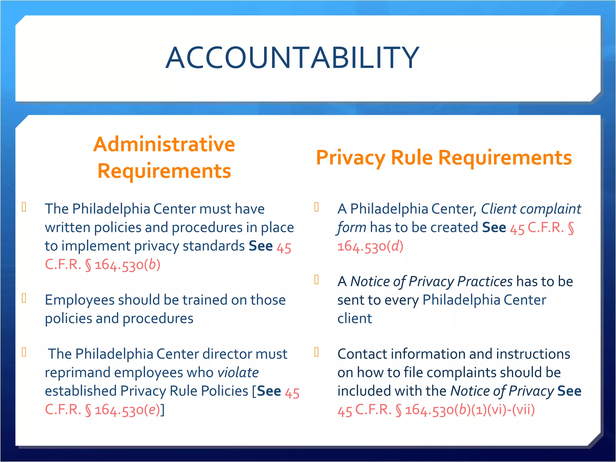 ACCOUNTABILITY 
Administrative 
Requirements 
 The Philadelphia Center must have 
written policies and procedures in place 
to implement privacy standards See 45 
C.F.R. § 164.530(b) 
 Employees should be trained on those 
policies and procedures 
 The Philadelphia Center director must 
reprimand employees who violate 
established Privacy Rule Policies [See 45 
C.F.R. § 164.530(e)] 
Privacy Rule Requirements 
 A Philadelphia Center, Client complaint 
form has to be created See 45 C.F.R. § 
164.530(d) 
 A Notice of Privacy Practices has to be 
sent to every Philadelphia Center 
client 
 Contact information and instructions 
on how to file complaints should be 
included with the Notice of Privacy See 
45 C.F.R. § 164.530(b)(1)(vi)-(vii) 
 
