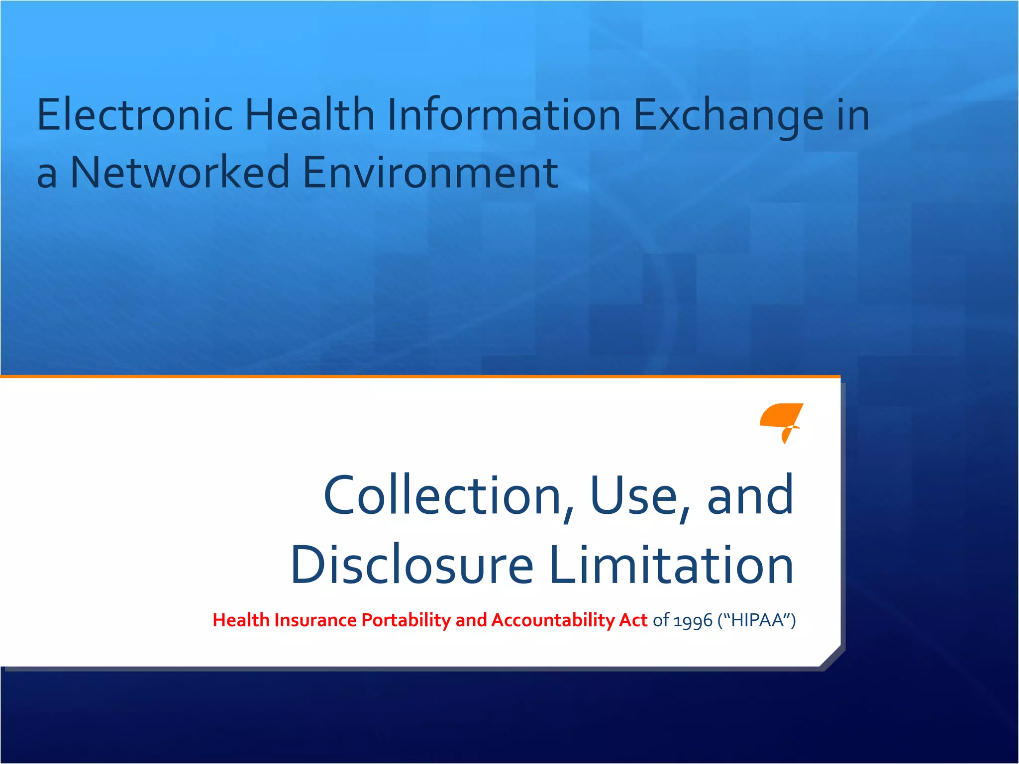 Electronic Health Information Exchange in 
a Networked Environment 
Collection, Use, and 
Disclosure Limitation 
Health Insurance Portability and Accountability Act of 1996 (“HIPAA”) 
 