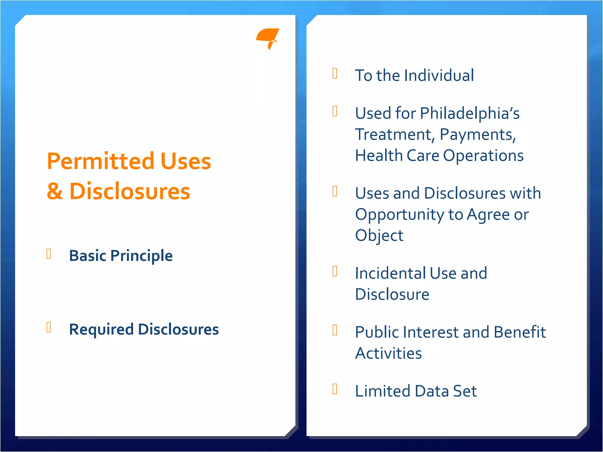 Permitted Uses 
& Disclosures 
 To the Individual 
 Used for Philadelphia’s 
Treatment, Payments, 
Health Care Operations 
 Uses and Disclosures with 
Opportunity to Agree or 
Object 
 Incidental Use and 
Disclosure 
 Public Interest and Benefit 
Activities 
 Limited Data Set 
 Basic Principle 
 Required Disclosures 
 
