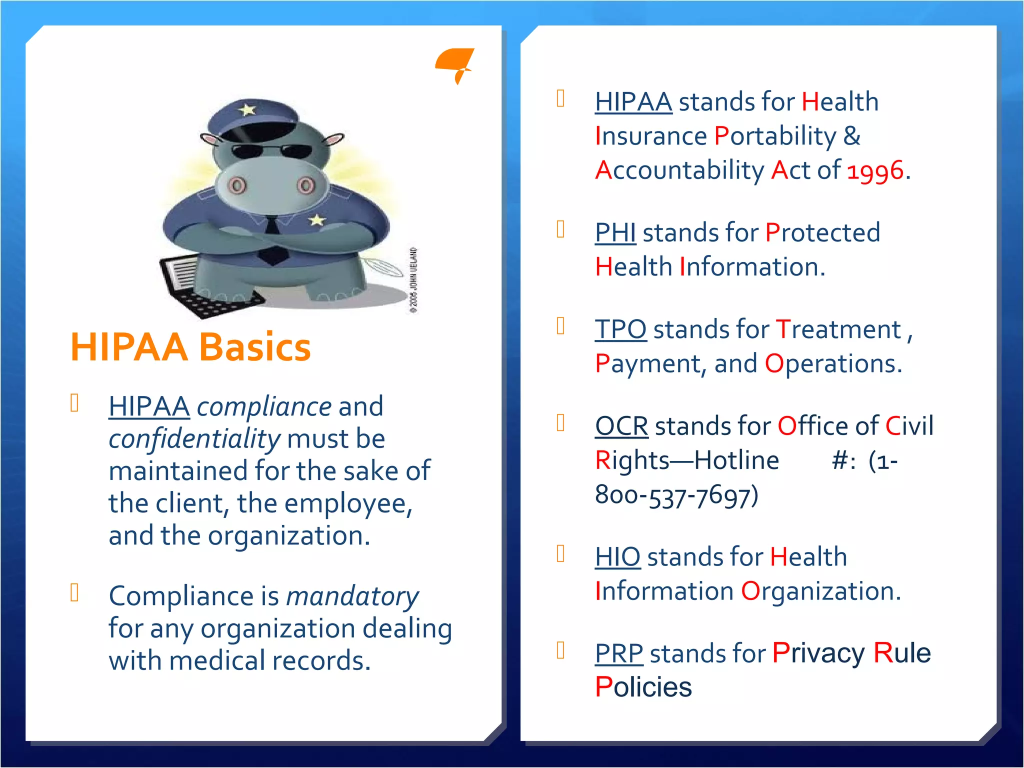 HIPAA Basics 
 HIPAA compliance and 
confidentiality must be 
maintained for the sake of 
the client, the employee, 
and the organization. 
 Compliance is mandatory 
for any organization dealing 
with medical records. 
 HIPAA stands for Health 
Insurance Portability & 
Accountability Act of 1996. 
 PHI stands for Protected 
Health Information. 
 TPO stands for Treatment , 
Payment, and Operations. 
 OCR stands for Office of Civil 
Rights—Hotline #: (1- 
800-537-7697) 
 HIO stands for Health 
Information Organization. 
 PRP stands for Privacy Rule 
Policies 
 