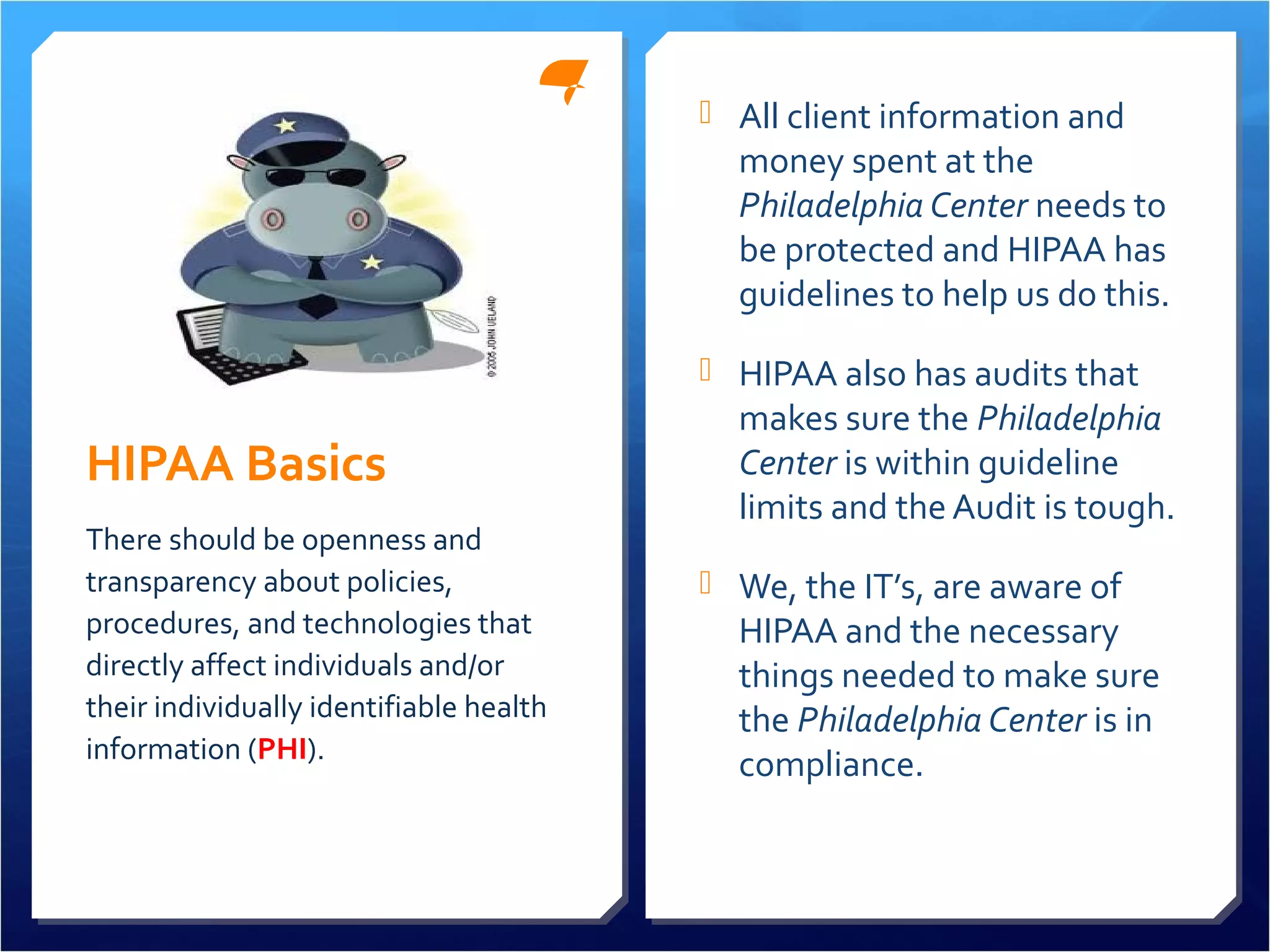 HIPAA Basics 
 All client information and 
money spent at the 
Philadelphia Center needs to 
be protected and HIPAA has 
guidelines to help us do this. 
 HIPAA also has audits that 
makes sure the Philadelphia 
Center is within guideline 
limits and the Audit is tough. 
 We, the IT’s, are aware of 
HIPAA and the necessary 
things needed to make sure 
the Philadelphia Center is in 
compliance. 
There should be openness and 
transparency about policies, 
procedures, and technologies that 
directly affect individuals and/or 
their individually identifiable health 
information (PHI). 
 