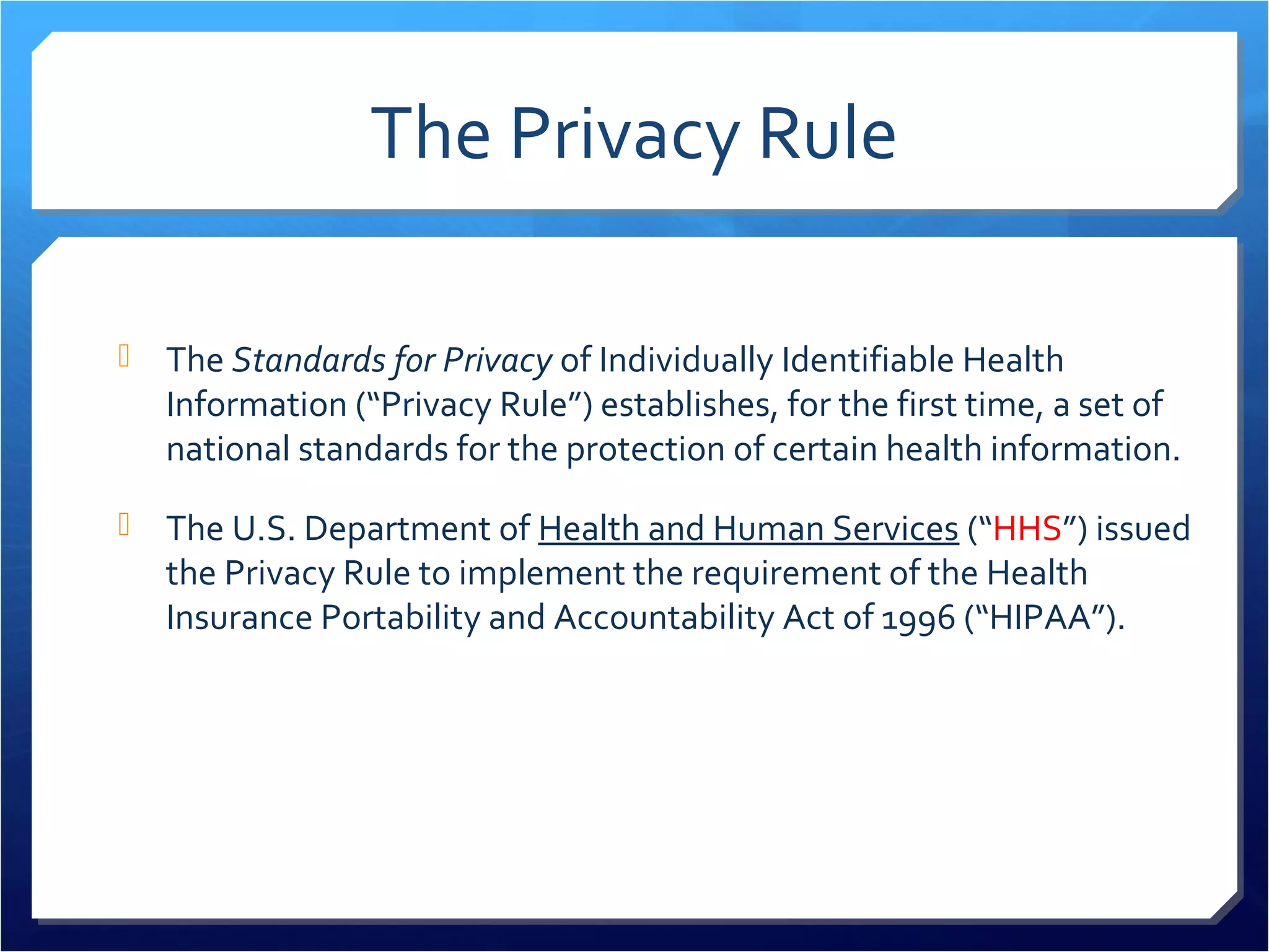The Privacy Rule 
 The Standards for Privacy of Individually Identifiable Health 
Information (“Privacy Rule”) establishes, for the first time, a set of 
national standards for the protection of certain health information. 
 The U.S. Department of Health and Human Services (“HHS”) issued 
the Privacy Rule to implement the requirement of the Health 
Insurance Portability and Accountability Act of 1996 (“HIPAA”). 
 