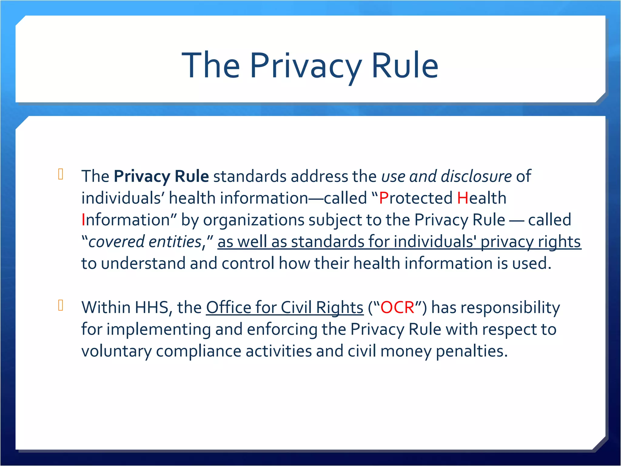 The Privacy Rule 
 The Privacy Rule standards address the use and disclosure of 
individuals’ health information—called “Protected Health 
Information” by organizations subject to the Privacy Rule — called 
“covered entities,” as well as standards for individuals' privacy rights 
to understand and control how their health information is used. 
 Within HHS, the Office for Civil Rights (“OCR”) has responsibility 
for implementing and enforcing the Privacy Rule with respect to 
voluntary compliance activities and civil money penalties. 
 