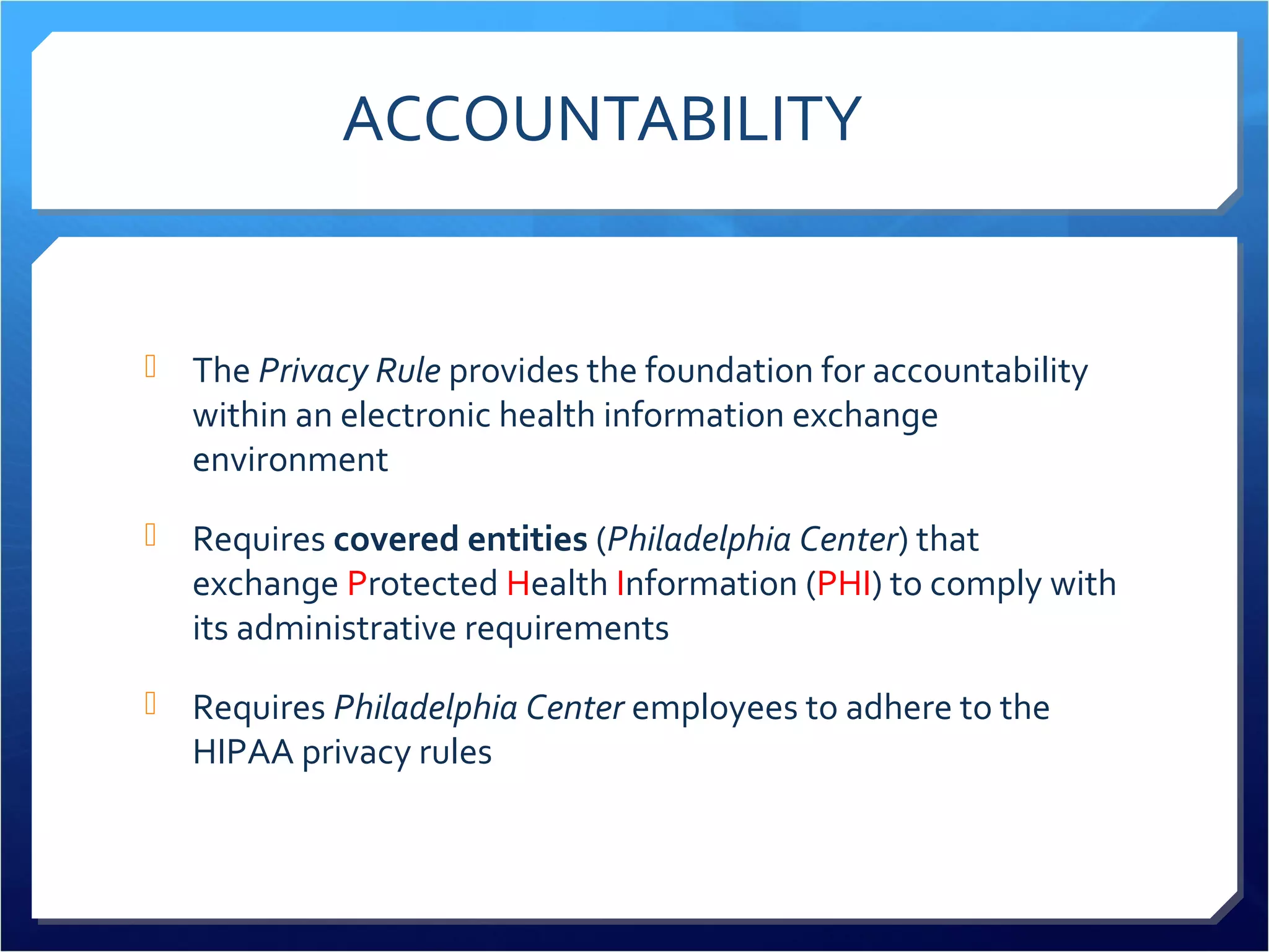ACCOUNTABILITY 
 The Privacy Rule provides the foundation for accountability 
within an electronic health information exchange 
environment 
 Requires covered entities (Philadelphia Center) that 
exchange Protected Health Information (PHI) to comply with 
its administrative requirements 
 Requires Philadelphia Center employees to adhere to the 
HIPAA privacy rules 
 