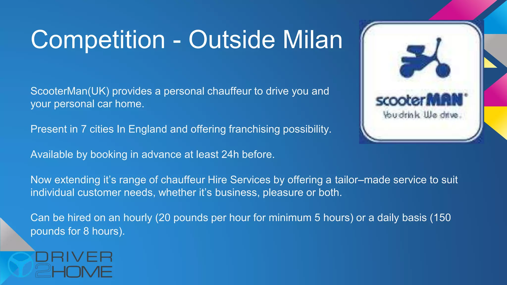Competition - Outside Milan
ScooterMan(UK) provides a personal chauffeur to drive you and
your personal car home.
Present in 7 cities In England and offering franchising possibility.
Available by booking in advance at least 24h before.
Now extending it’s range of chauffeur Hire Services by offering a tailor–made service to suit
individual customer needs, whether it’s business, pleasure or both.
Can be hired on an hourly (20 pounds per hour for minimum 5 hours) or a daily basis (150
pounds for 8 hours).
 