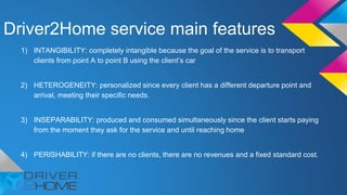 Driver2Home service main features
1) INTANGIBILITY: completely intangible because the goal of the service is to transport
clients from point A to point B using the client’s car
2) HETEROGENEITY: personalized since every client has a different departure point and
arrival, meeting their specific needs.
3) INSEPARABILITY: produced and consumed simultaneously since the client starts paying
from the moment they ask for the service and until reaching home
4) PERISHABILITY: if there are no clients, there are no revenues and a fixed standard cost.
 
