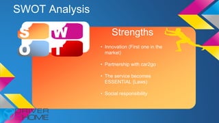 SWOT Analysis
S W
O T
Strengths
• Innovation (First one in the
market)
• Partnership with car2go
• The service becomes
ESSENTIAL (Laws)
• Social responsibility
 