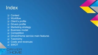 Index
❏ Context
❏ Workflow
❏ Client’s profile
❏ Drivers profile
❏ Marketing strategy
❏ Business model
❏ Competition
❏ Driver2Home service main features
❏ Taxonomy
❏ Costs and revenues
❏ SWOT
 