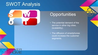SWOT Analysis
S W
O T
Opportunities
• The potential demand of the
service in other big cities.
(scalability).
• The diffusion of smartphones
could increase the customer
segments.
 