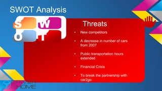 SWOT Analysis
S W
O T
Threats
• New competitors
• A decrease in number of cars
from 2007
• Public transportation hours
extended
• Financial Crisis
• To break the partnership with
car2go
 