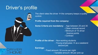 Driver’s profile
The client rates the driver  the company keeps a quality
control.
Profile required from the company:
Some Criteria are mandatory: - Age between 25 and 30
- Clean criminal record
- Minimum of 15 driver
licence points
- Contract
Profile of the driver: - Non-working students
- Young employees  as a weekend
second job.
Earnings:
- Fixed amount: 50 euros per night
- Variable amount: 5€ per pick-up
 