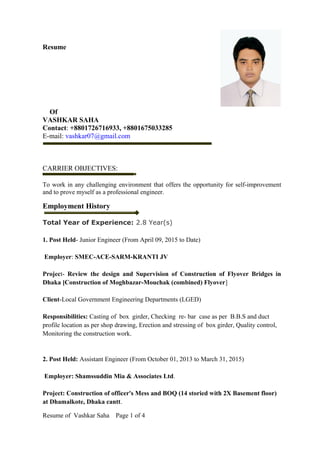 Resume
Of
VASHKAR SAHA
Contact: +8801726716933, +8801675033285
E-mail: vashkar07@gmail.com
CARRIER OBJECTIVES:
To work in any challenging environment that offers the opportunity for self-improvement
and to prove myself as a professional engineer.
Employment History
Total Year of Experience: 2.8 Year(s)
1. Post Held- Junior Engineer (From April 09, 2015 to Date)
Employer: SMEC-ACE-SARM-KRANTI JV
Project- Review the design and Supervision of Construction of Flyover Bridges in
Dhaka [Construction of Moghbazar-Mouchak (combined) Flyover]
Client-Local Government Engineering Departments (LGED)
Responsibilities: Casting of box girder, Checking re- bar case as per B.B.S and duct
profile location as per shop drawing, Erection and stressing of box girder, Quality control,
Monitoring the construction work.
2. Post Held: Assistant Engineer (From October 01, 2013 to March 31, 2015)
Employer: Shamssuddin Mia & Associates Ltd.
Project: Construction of officer's Mess and BOQ (14 storied with 2X Basement floor)
at Dhamalkote, Dhaka cantt.
Resume of Vashkar Saha Page 1 of 4
 