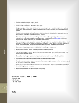 Resume:
6
 Position and bolt engine to engine stand.
 Record repairs made, time spent, and parts used
 Diagnose, adjust and repair small internal combustion engines and associated equipment, such as
chain saws, post hole diggers, jackhammers, pneumatic tampers, portable generators, and cement
cutters.
 Replace batteries, battery cables, fuses and switches; repair ignitions and wiring; assure magnetos
are providing adequate current and timing for ignition.
 Repair and change tires, grease and change oil in motors and equipment; perform seasonal
maintenance on small engine and related equipment; check and service spark plugs and points;
overhaul and repair carburetors; set engines to specifications.
 Maintain a supply and computerized database of equipment parts (e.g., blades and chains) and small
engine (e.g., batteries, oil, filters, points and spark plugs) for a wide variety of portable equipment;
order additional parts as needed; performs annual inventory and prepare inventory reports.
 Overhaul and repair transmissions and clutches in small engine equipment.
 Perform minor welding repairs on small engine and related equipment.
 Maintain a variety of inventory, preventive maintenance and repair records utilizing computer and
other recordkeeping systems.
 Insure that small engine equipment shop area is maintained in a clean and orderly fashion.
 Operate a variety of shop equipment to safely move and store equipment.
 Provide information to and receive information from customers, contractors, and co-workers; respond
to complaints and service requests.
 Instruct unskilled helpers in the maintenance and repair of small engines and related equipment and
in maintaining inventory records.
 Perform related duties and responsibilities as required.
Hunt Forest Products: 2003 to 2006
1860 LA 524
Pollock, La.
318-765-3564
Skills.
 
