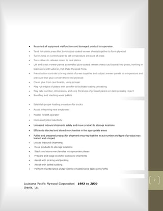7
 Reported all equipment malfunctions and damaged product to supervisor.
 Tend hot-plate press that bonds glue-coated veneer sheets together to form plywood
 Turn knobs on control panel to set temperature pressure of press
 Turn valves to release steam to heat plates
 Lift and loads veneer panels assembled glue-coated veneer sheets caul boards into press, working in
teamwork with Laborer, Hot-Plate Plywood Press
 Press button controls to bring plates of press together and subject veneer panels to temperature and
pressure that glue convert them into plywood
 Clean glue from caul boards, using scraper
 May rub edges of plates with paraffin to facilitate loading unloading
 May tally number, dimensions, and core thickness of pressed panels on daily pressing report
 Bundling and stacking wood pallets
 Establish proper loading procedure for trucks
 Assist in training new employees
 Master forklift operator
 Increased job productivity
 Unloaded inbound shipments safely and move product to storage locations
 Efficiently stacked and stored merchandise in the appropriate areas
 Pulled and prepared product for shipment ensuring that the exact number and type of product was
loaded and shipped
 Unload inbound shipments
 Move products to storage locations
 Stack and store merchandise in appropriate places
 Prepare and stage skids for outbound shipments
 Assist with picking and packing
 Assist with pallet building
 Perform maintenance and preventive maintenance tasks on forklifts
Louisiana Pacific Plywood Corporation: 1993 to 2030
Urania, La.
 