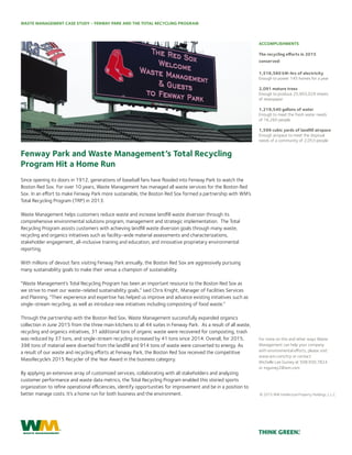 WASTE MANAGEMENT CASE STUDY - FENWAY PARK AND THE TOTAL RECYCLING PROGRAM
Fenway Park and Waste Management’s Total Recycling
Program Hit a Home Run
Since opening its doors in 1912, generations of baseball fans have flooded into Fenway Park to watch the
Boston Red Sox. For over 10 years, Waste Management has managed all waste services for the Boston Red
Sox. In an effort to make Fenway Park more sustainable, the Boston Red Sox formed a partnership with WM’s
Total Recycling Program (TRP) in 2013.
Waste Management helps customers reduce waste and increase landfill waste diversion through its
comprehensive environmental solutions program, management and strategic implementation. The Total
Recycling Program assists customers with achieving landfill waste diversion goals through many waste,
recycling and organics initiatives such as facility-wide material assessments and characterizations,
stakeholder engagement, all-inclusive training and education, and innovative proprietary environmental
reporting.
With millions of devout fans visiting Fenway Park annually, the Boston Red Sox are aggressively pursuing
many sustainability goals to make their venue a champion of sustainability.
“Waste Management’s Total Recycling Program has been an important resource to the Boston Red Sox as
we strive to meet our waste-related sustainability goals,” said Chris Knight, Manager of Facilities Services
and Planning. “Their experience and expertise has helped us improve and advance existing initiatives such as
single-stream recycling, as well as introduce new initiatives including composting of food waste.”
Through the partnership with the Boston Red Sox, Waste Management successfully expanded organics
collection in June 2015 from the three main kitchens to all 44 suites in Fenway Park. As a result of all waste,
recycling and organics initiatives, 31 additional tons of organic waste were recovered for composting, trash
was reduced by 37 tons, and single-stream recycling increased by 41 tons since 2014. Overall, for 2015,
398 tons of material were diverted from the landfill and 914 tons of waste were converted to energy. As
a result of our waste and recycling efforts at Fenway Park, the Boston Red Sox received the competitive
MassRecycle’s 2015 Recycler of the Year Award in the business category.
By applying an extensive array of customized services, collaborating with all stakeholders and analyzing
customer performance and waste data metrics, the Total Recycling Program enabled this storied sports
organization to refine operational efficiencies, identify opportunities for improvement and be in a position to
better manage costs. It’s a home run for both business and the environment.
The recycling efforts in 2015
conserved:
1,516,560 kW-hrs of electricity
Enough to power 145 homes for a year
2,091 mature trees
Enough to produce 25,903,029 sheets
of newspaper
1,219,540 gallons of water
Enough to meet the fresh water needs
of 16,260 people
1,599 cubic yards of landfill airspace
Enough airspace to meet the disposal
needs of a community of 2,053 people
ACCOMPLISHMENTS
For more on this and other ways Waste
Management can help your company
with environmental efforts, please visit:
www.wm.com/trp or contact
Michelle Lee Guiney at 508.930.7824
or mguiney2@wm.com
© 2015 WM Intellectual Property Holdings, L.L.C
 